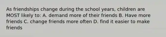 As friendships change during the school years, children are MOST likely to: A. demand more of their friends B. Have more friends C. change friends more often D. find it easier to make friends