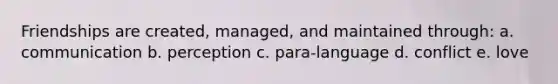 Friendships are created, managed, and maintained through: a. communication b. perception c. para-language d. conflict e. love