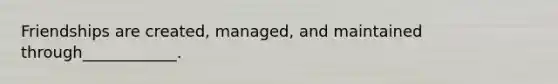 Friendships are created, managed, and maintained through____________.