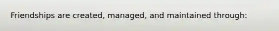 Friendships are created, managed, and maintained through: