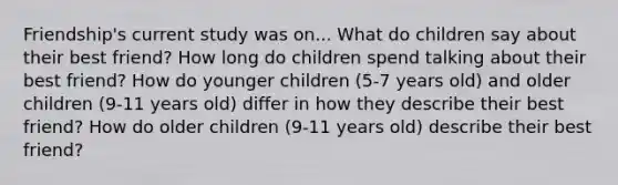 Friendship's current study was on... What do children say about their best friend? How long do children spend talking about their best friend? How do younger children (5-7 years old) and older children (9-11 years old) differ in how they describe their best friend? How do older children (9-11 years old) describe their best friend?