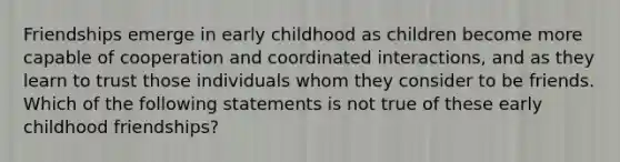 Friendships emerge in early childhood as children become more capable of cooperation and coordinated interactions, and as they learn to trust those individuals whom they consider to be friends. Which of the following statements is not true of these early childhood friendships?