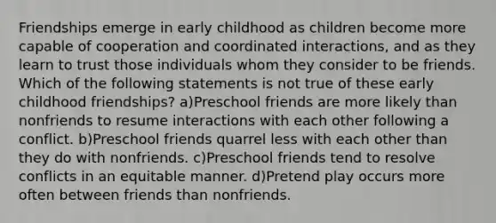 Friendships emerge in early childhood as children become more capable of cooperation and coordinated interactions, and as they learn to trust those individuals whom they consider to be friends. Which of the following statements is not true of these early childhood friendships? a)Preschool friends are more likely than nonfriends to resume interactions with each other following a conflict. b)Preschool friends quarrel less with each other than they do with nonfriends. c)Preschool friends tend to resolve conflicts in an equitable manner. d)Pretend play occurs more often between friends than nonfriends.