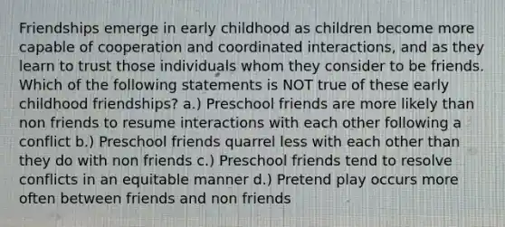 Friendships emerge in early childhood as children become more capable of cooperation and coordinated interactions, and as they learn to trust those individuals whom they consider to be friends. Which of the following statements is NOT true of these early childhood friendships? a.) Preschool friends are more likely than non friends to resume interactions with each other following a conflict b.) Preschool friends quarrel less with each other than they do with non friends c.) Preschool friends tend to resolve conflicts in an equitable manner d.) Pretend play occurs more often between friends and non friends