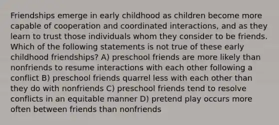 Friendships emerge in early childhood as children become more capable of cooperation and coordinated interactions, and as they learn to trust those individuals whom they consider to be friends. Which of the following statements is not true of these early childhood friendships? A) preschool friends are more likely than nonfriends to resume interactions with each other following a conflict B) preschool friends quarrel less with each other than they do with nonfriends C) preschool friends tend to resolve conflicts in an equitable manner D) pretend play occurs more often between friends than nonfriends