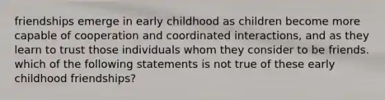 friendships emerge in early childhood as children become more capable of cooperation and coordinated interactions, and as they learn to trust those individuals whom they consider to be friends. which of the following statements is not true of these early childhood friendships?