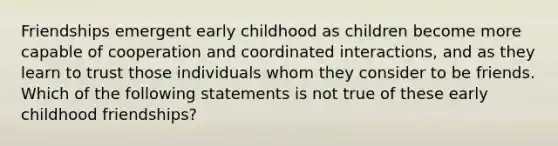 Friendships emergent early childhood as children become more capable of cooperation and coordinated interactions, and as they learn to trust those individuals whom they consider to be friends. Which of the following statements is not true of these early childhood friendships?