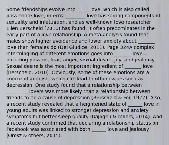 Some friendships evolve into _____ love, which is also called passionate love, or eros. ________ love has strong components of sexuality and infatuation, and as well-known love researcher Ellen Berscheid (2010) has found, it often predominates in the early part of a love relationship. A meta-analysis found that males show higher avoidance and lower anxiety about _______ love than females do (Del Giudice, 2011). Page 324A complex intermingling of different emotions goes into _______ love—including passion, fear, anger, sexual desire, joy, and jealousy. Sexual desire is the most important ingredient of _______ love (Berscheid, 2010). Obviously, some of these emotions are a source of anguish, which can lead to other issues such as depression. One study found that a relationship between _________ lovers was more likely than a relationship between friends to be a cause of depression (Berscheid & Fei, 1977). Also, a recent study revealed that a heightened state of ______ love in young adults was linked to stronger depression and anxiety symptoms but better sleep quality (Bajoghli & others, 2014). And a recent study confirmed that declaring a relationship status on Facebook was associated with both ______ love and jealousy (Orosz & others, 2015).