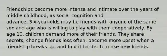 Friendships become more intense and intimate over the years of middle childhood, as social cognition and ______________________ advance. Six-year-olds may be friends with anyone of the same sex and age who is willing to play with them cooperatively. By age 10, children demand more of their friends. They share secrets, change friends less often, become more upset when a friendship breaks up, and find it harder to make new friends.