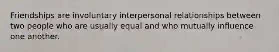 Friendships are involuntary interpersonal relationships between two people who are usually equal and who mutually influence one another.