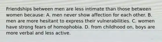 Friendships between men are less intimate than those between women because: A. men never show affection for each other. B. men are more hesitant to express their vulnerabilities. C. women have strong fears of homophobia. D. from childhood on, boys are more verbal and less active.