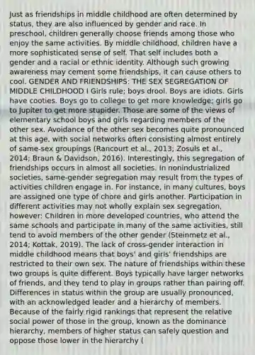 Just as friendships in middle childhood are often determined by status, they are also influenced by gender and race. In preschool, children generally choose friends among those who enjoy the same activities. By middle childhood, children have a more sophisticated sense of self. That self includes both a gender and a racial or ethnic identity. Although such growing awareness may cement some friendships, it can cause others to cool. GENDER AND FRIENDSHIPS: THE SEX SEGREGATION OF MIDDLE CHILDHOOD I Girls rule; boys drool. Boys are idiots. Girls have cooties. Boys go to college to get more knowledge; girls go to Jupiter to get more stupider. Those are some of the views of elementary school boys and girls regarding members of the other sex. Avoidance of the other sex becomes quite pronounced at this age, with social networks often consisting almost entirely of same-sex groupings (Rancourt et al., 2013; Zosuls et al., 2014; Braun & Davidson, 2016). Interestingly, this segregation of friendships occurs in almost all societies. In nonindustrialized societies, same-gender segregation may result from the types of activities children engage in. For instance, in many cultures, boys are assigned one type of chore and girls another. Participation in different activities may not wholly explain sex segregation, however: Children in more developed countries, who attend the same schools and participate in many of the same activities, still tend to avoid members of the other gender (Steinmetz et al., 2014; Kottak, 2019). The lack of cross-gender interaction in middle childhood means that boys' and girls' friendships are restricted to their own sex. The nature of friendships within these two groups is quite different. Boys typically have larger networks of friends, and they tend to play in groups rather than pairing off. Differences in status within the group are usually pronounced, with an acknowledged leader and a hierarchy of members. Because of the fairly rigid rankings that represent the relative social power of those in the group, known as the dominance hierarchy, members of higher status can safely question and oppose those lower in the hierarchy (