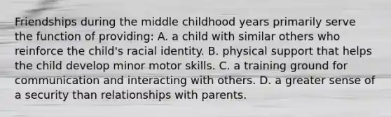 Friendships during the middle childhood years primarily serve the function of providing: A. a child with similar others who reinforce the child's racial identity. B. physical support that helps the child develop minor motor skills. C. a training ground for communication and interacting with others. D. a greater sense of a security than relationships with parents.