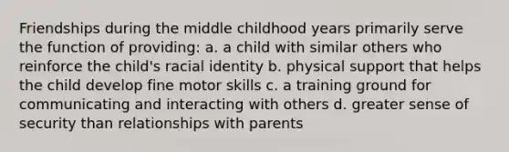 Friendships during the middle childhood years primarily serve the function of providing: a. a child with similar others who reinforce the child's racial identity b. physical support that helps the child develop fine motor skills c. a training ground for communicating and interacting with others d. greater sense of security than relationships with parents