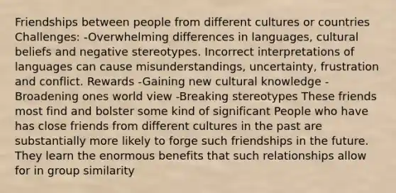 Friendships between people from different cultures or countries Challenges: -Overwhelming differences in languages, cultural beliefs and negative stereotypes. Incorrect interpretations of languages can cause misunderstandings, uncertainty, frustration and conflict. Rewards -Gaining new cultural knowledge -Broadening ones world view -Breaking stereotypes These friends most find and bolster some kind of significant People who have has close friends from different cultures in the past are substantially more likely to forge such friendships in the future. They learn the enormous benefits that such relationships allow for in group similarity