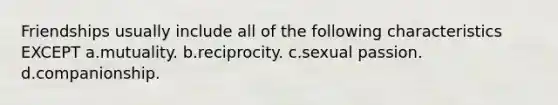 Friendships usually include all of the following characteristics EXCEPT a.mutuality. b.reciprocity. c.sexual passion. d.companionship.