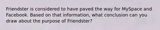 Friendster is considered to have paved the way for MySpace and Facebook. Based on that information, what conclusion can you draw about the purpose of Friendster?