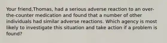 Your friend,Thomas, had a serious adverse reaction to an over-the-counter medication and found that a number of other individuals had similar adverse reactions. Which agency is most likely to investigate this situation and take action if a problem is found?