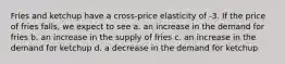 Fries and ketchup have a cross-price elasticity of -3. If the price of fries falls, we expect to see a. an increase in the demand for fries b. an increase in the supply of fries c. an increase in the demand for ketchup d. a decrease in the demand for ketchup