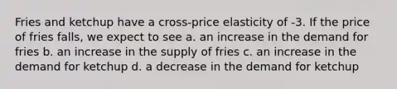 Fries and ketchup have a cross-price elasticity of -3. If the price of fries falls, we expect to see a. an increase in the demand for fries b. an increase in the supply of fries c. an increase in the demand for ketchup d. a decrease in the demand for ketchup