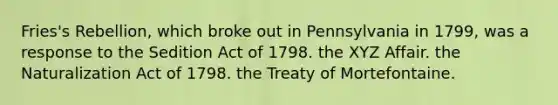 Fries's Rebellion, which broke out in Pennsylvania in 1799, was a response to the Sedition Act of 1798. the XYZ Affair. the Naturalization Act of 1798. the Treaty of Mortefontaine.