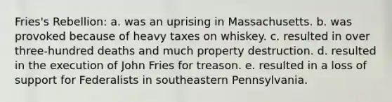 Fries's Rebellion: a. was an uprising in Massachusetts. b. was provoked because of heavy taxes on whiskey. c. resulted in over three-hundred deaths and much property destruction. d. resulted in the execution of John Fries for treason. e. resulted in a loss of support for Federalists in southeastern Pennsylvania.