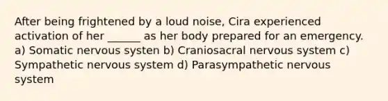 After being frightened by a loud noise, Cira experienced activation of her ______ as her body prepared for an emergency. a) Somatic nervous systen b) Craniosacral nervous system c) Sympathetic nervous system d) Parasympathetic nervous system