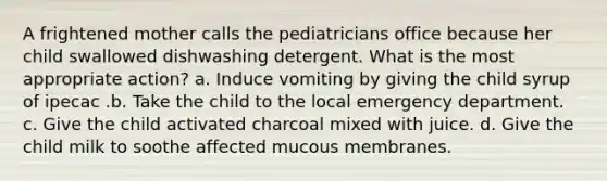 A frightened mother calls the pediatricians office because her child swallowed dishwashing detergent. What is the most appropriate action? a. Induce vomiting by giving the child syrup of ipecac .b. Take the child to the local emergency department. c. Give the child activated charcoal mixed with juice. d. Give the child milk to soothe affected mucous membranes.