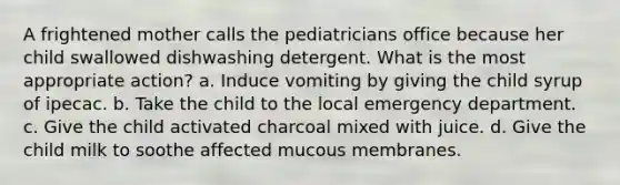 A frightened mother calls the pediatricians office because her child swallowed dishwashing detergent. What is the most appropriate action? a. Induce vomiting by giving the child syrup of ipecac. b. Take the child to the local emergency department. c. Give the child activated charcoal mixed with juice. d. Give the child milk to soothe affected mucous membranes.