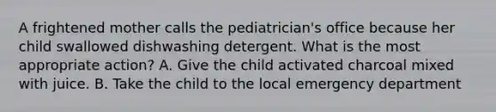 A frightened mother calls the pediatrician's office because her child swallowed dishwashing detergent. What is the most appropriate action? A. Give the child activated charcoal mixed with juice. B. Take the child to the local emergency department