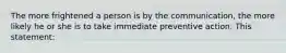 The more frightened a person is by the communication, the more likely he or she is to take immediate preventive action. This statement: