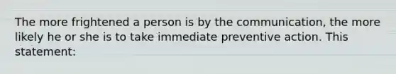 The more frightened a person is by the communication, the more likely he or she is to take immediate preventive action. This statement: