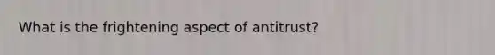 What is the frightening aspect of antitrust?