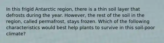 In this frigid Antarctic region, there is a thin soil layer that defrosts during the year. However, the rest of the soil in the region, called permafrost, stays frozen. Which of the following characteristics would best help plants to survive in this soil-poor climate?