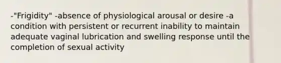 -"Frigidity" -absence of physiological arousal or desire -a condition with persistent or recurrent inability to maintain adequate vaginal lubrication and swelling response until the completion of sexual activity