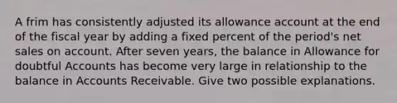 A frim has consistently adjusted its allowance account at the end of the fiscal year by adding a fixed percent of the period's net sales on account. After seven years, the balance in Allowance for doubtful Accounts has become very large in relationship to the balance in Accounts Receivable. Give two possible explanations.