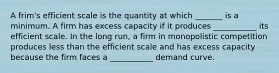 A frim's efficient scale is the quantity at which _______ is a minimum. A firm has excess capacity if it produces ___________ its efficient scale. In the long run, a firm in monopolistic competition produces less than the efficient scale and has excess capacity because the firm faces a ___________ demand curve.