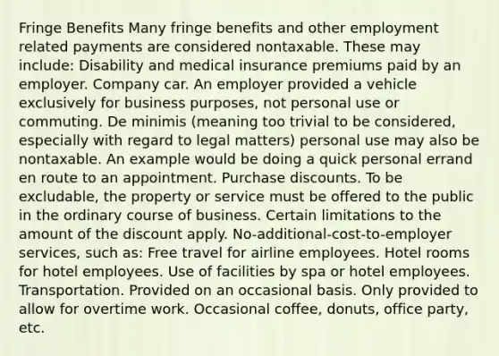 Fringe Benefits Many fringe benefits and other employment related payments are considered nontaxable. These may include: Disability and medical insurance premiums paid by an employer. Company car. An employer provided a vehicle exclusively for business purposes, not personal use or commuting. De minimis (meaning too trivial to be considered, especially with regard to legal matters) personal use may also be nontaxable. An example would be doing a quick personal errand en route to an appointment. Purchase discounts. To be excludable, the property or service must be offered to the public in the ordinary course of business. Certain limitations to the amount of the discount apply. No-additional-cost-to-employer services, such as: Free travel for airline employees. Hotel rooms for hotel employees. Use of facilities by spa or hotel employees. Transportation. Provided on an occasional basis. Only provided to allow for overtime work. Occasional coffee, donuts, office party, etc.