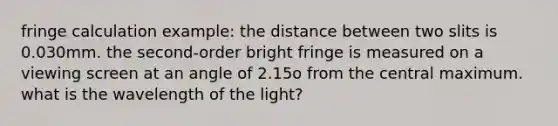 fringe calculation example: the distance between two slits is 0.030mm. the second-order bright fringe is measured on a viewing screen at an angle of 2.15o from the central maximum. what is the wavelength of the light?