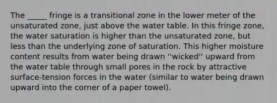 The _____ fringe is a transitional zone in the lower meter of the unsaturated zone, just above the water table. In this fringe zone, the water saturation is higher than the unsaturated zone, but less than the underlying zone of saturation. This higher moisture content results from water being drawn ''wicked'' upward from the water table through small pores in the rock by attractive surface-tension forces in the water (similar to water being drawn upward into the corner of a paper towel).