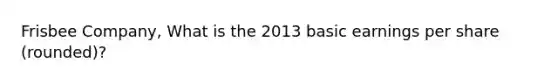 Frisbee Company, What is the 2013 basic earnings per share (rounded)?