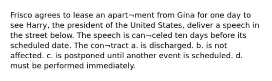 Frisco agrees to lease an apart¬ment from Gina for one day to see Harry, the president of the United States, deliver a speech in the street below. The speech is can¬celed ten days before its scheduled date. The con¬tract a. is discharged. b. is not affected. c. is postponed until another event is scheduled. d. must be performed immediately.