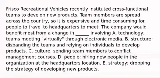 Frisco Recreational Vehicles recently instituted cross-functional teams to develop new products. Team members are spread across the country, so it is expensive and time consuming for people to travel to headquarters to meet. The company would benefit most from a change in ______ involving A. technology; teams meeting "virtually" through electronic media. B. structure; disbanding the teams and relying on individuals to develop products. C. culture; sending team members to conflict management courses. D. people; hiring new people in the organization at the headquarters location. E. strategy; dropping the strategy of developing new products.