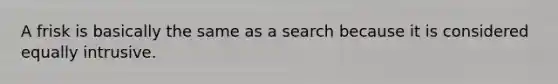 A frisk is basically the same as a search because it is considered equally intrusive.