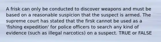 A frisk can only be conducted to discover weapons and must be based on a reasonable suspicion that the suspect is armed. The supreme court has stated that the firsk cannot be used as a 'fishing expedition' for police officers to search any kind of evidence (such as illegal narcotics) on a suspect. TRUE or FALSE