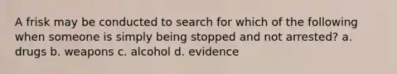 A frisk may be conducted to search for which of the following when someone is simply being stopped and not arrested? a. drugs b. weapons c. alcohol d. evidence