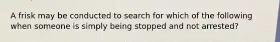 A frisk may be conducted to search for which of the following when someone is simply being stopped and not arrested?