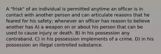 A "frisk" of an individual is permitted anytime an officer is in contact with another person and can articulate reasons that he feared for his safety; whenever an officer has reason to believe another has A) a weapon on or about his person that can be used to cause injury or death. B) in his possession any contraband. C) in his possession implements of a crime. D) in his possession an illegal controlled substance.