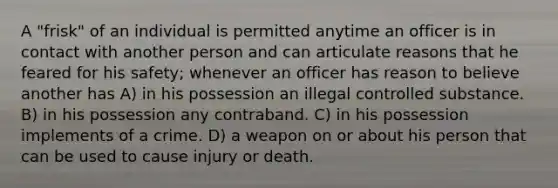 A "frisk" of an individual is permitted anytime an officer is in contact with another person and can articulate reasons that he feared for his safety; whenever an officer has reason to believe another has A) in his possession an illegal controlled substance. B) in his possession any contraband. C) in his possession implements of a crime. D) a weapon on or about his person that can be used to cause injury or death.