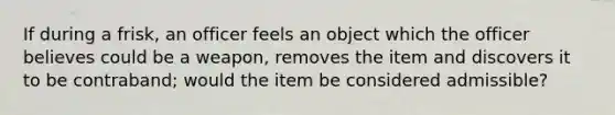 If during a frisk, an officer feels an object which the officer believes could be a weapon, removes the item and discovers it to be contraband; would the item be considered admissible?